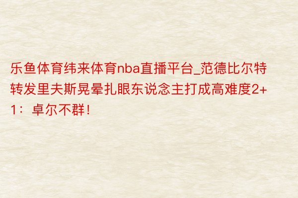 乐鱼体育纬来体育nba直播平台_范德比尔特转发里夫斯晃晕扎眼东说念主打成高难度2+1：卓尔不群！