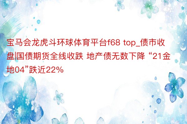 宝马会龙虎斗环球体育平台f68 top_债市收盘|国债期货全线收跌 地产债无数下降 “21金地04”跌近22%