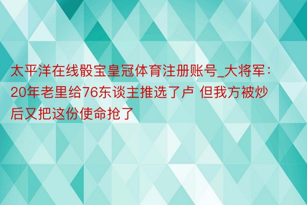 太平洋在线骰宝皇冠体育注册账号_大将军：20年老里给76东谈主推选了卢 但我方被炒后又把这份使命抢了