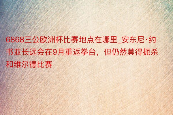 6868三公欧洲杯比赛地点在哪里_安东尼·约书亚长远会在9月重返拳台，但仍然莫得扼杀和维尔德比赛