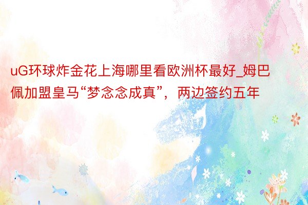 uG环球炸金花上海哪里看欧洲杯最好_姆巴佩加盟皇马“梦念念成真”，两边签约五年