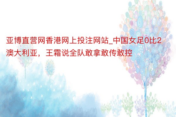 亚博直营网香港网上投注网站_中国女足0比2澳大利亚，王霜说全队敢拿敢传敢控