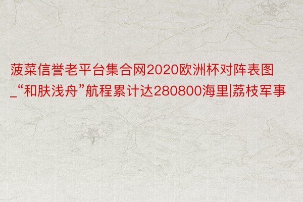 菠菜信誉老平台集合网2020欧洲杯对阵表图_“和肤浅舟”航程累计达280800海里|荔枝军事
