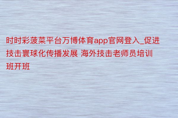 时时彩菠菜平台万博体育app官网登入_促进技击寰球化传播发展 海外技击老师员培训班开班