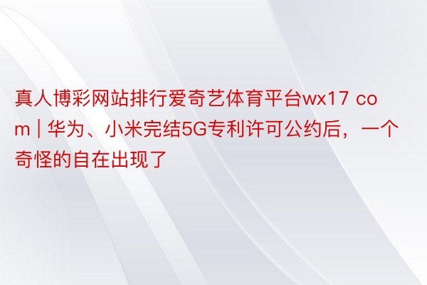 真人博彩网站排行爱奇艺体育平台wx17 com | 华为、小米完结5G专利许可公约后，一个奇怪的自在出现了