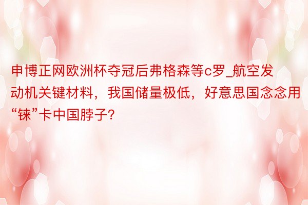 申博正网欧洲杯夺冠后弗格森等c罗_航空发动机关键材料，我国储量极低，好意思国念念用“铼”卡中国脖子？