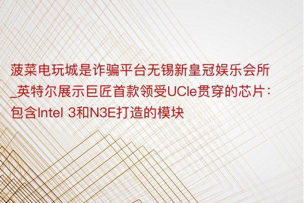 菠菜电玩城是诈骗平台无锡新皇冠娱乐会所_英特尔展示巨匠首款领受UCIe贯穿的芯片：包含Intel 3和N3E打造的模块