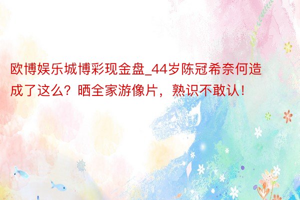 欧博娱乐城博彩现金盘_44岁陈冠希奈何造成了这么？晒全家游像片，熟识不敢认！