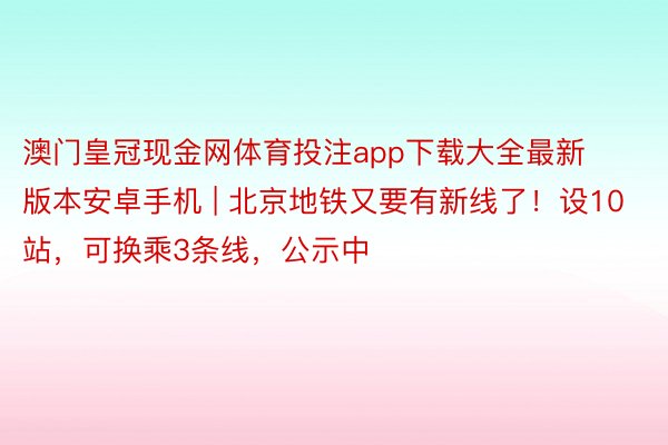 澳门皇冠现金网体育投注app下载大全最新版本安卓手机 | 北京地铁又要有新线了！设10站，可换乘3条线，公示中