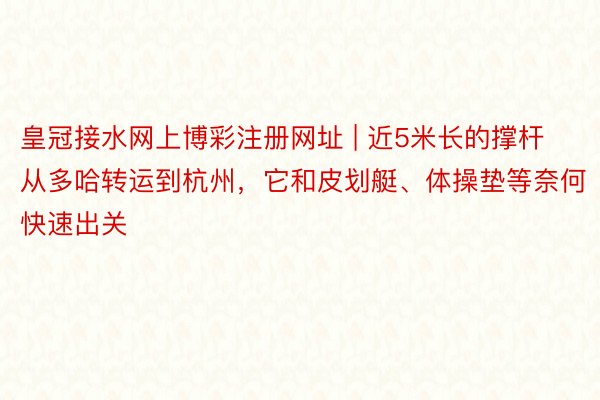皇冠接水网上博彩注册网址 | 近5米长的撑杆从多哈转运到杭州，它和皮划艇、体操垫等奈何快速出关
