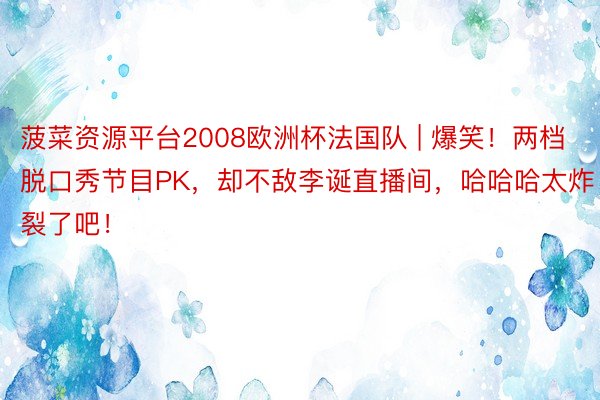 菠菜资源平台2008欧洲杯法国队 | 爆笑！两档脱口秀节目PK，却不敌李诞直播间，哈哈哈太炸裂了吧！