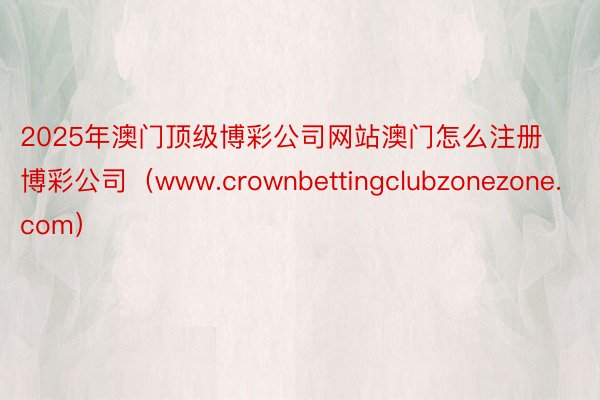 2025年澳门顶级博彩公司网站澳门怎么注册博彩公司（www.crownbettingclubzonezone.com）