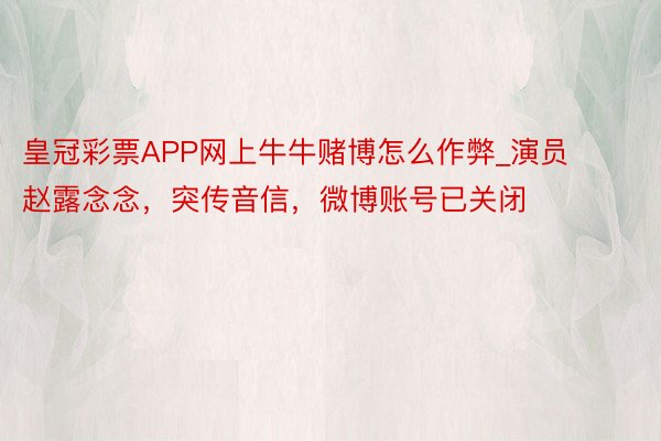 皇冠彩票APP网上牛牛赌博怎么作弊_演员赵露念念，突传音信，微博账号已关闭