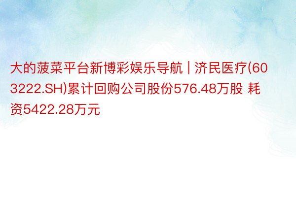 大的菠菜平台新博彩娱乐导航 | 济民医疗(603222.SH)累计回购公司股份576.48万股 耗资5422.28万元