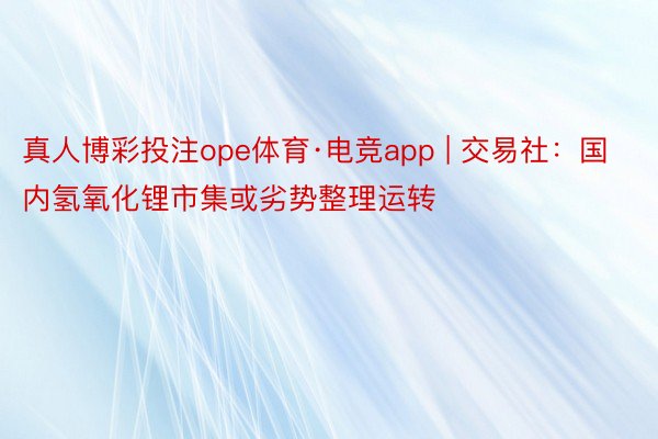 真人博彩投注ope体育·电竞app | 交易社：国内氢氧化锂市集或劣势整理运转